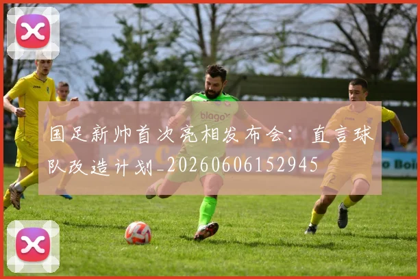 国足新帅首次亮相发布会:直言球队改造计划_20260606152945