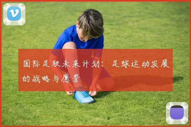 国际足联未来计划:足球运动发展的战略与愿景