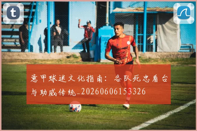 意甲球迷文化指南：各队死忠看台与助威传统_20260606153326