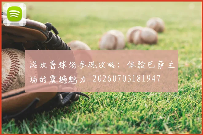 诺坎普球场参观攻略:体验巴萨主场的震撼魅力_20260703181947