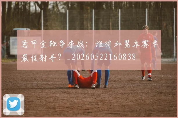 意甲金靴争夺战：谁将加冕本赛季最佳射手？_20260522160838