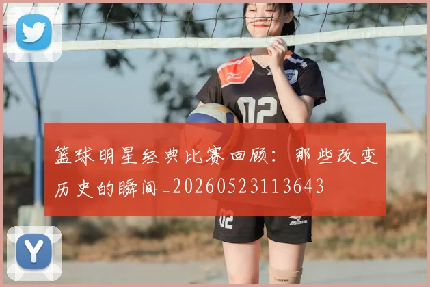 篮球明星经典比赛回顾:那些改变历史的瞬间_20260523113643