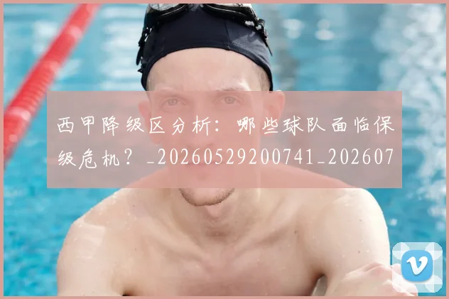 西甲降级区分析：哪些球队面临保级危机？_20260529200741_20260703181942