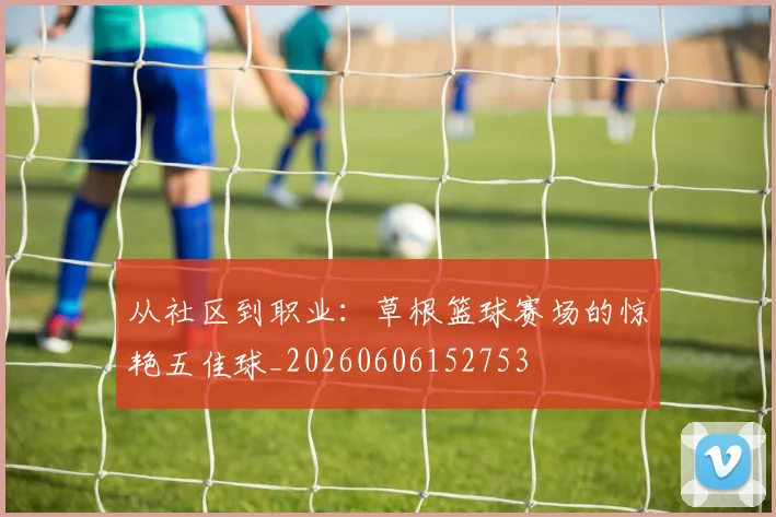 从社区到职业:草根篮球赛场的惊艳五佳球_20260606152753