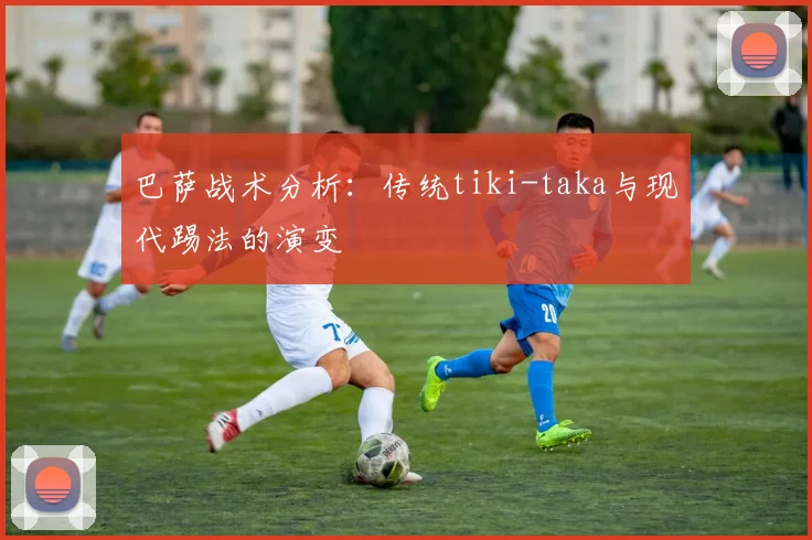 巴萨战术分析：传统tiki-taka与现代踢法的演变