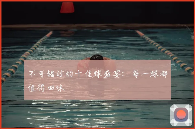 不可错过的十佳球盛宴：每一球都值得回味