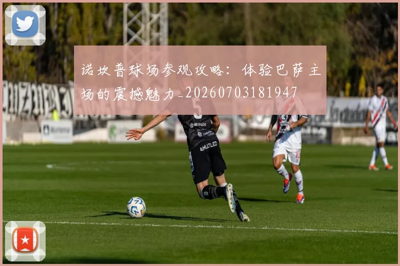 诺坎普球场参观攻略：体验巴萨主场的震撼魅力_20260703181947